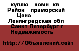 куплю 1 комн. кв. › Район ­ приморский › Цена ­ 3 400 000 - Ленинградская обл., Санкт-Петербург г. Недвижимость »    